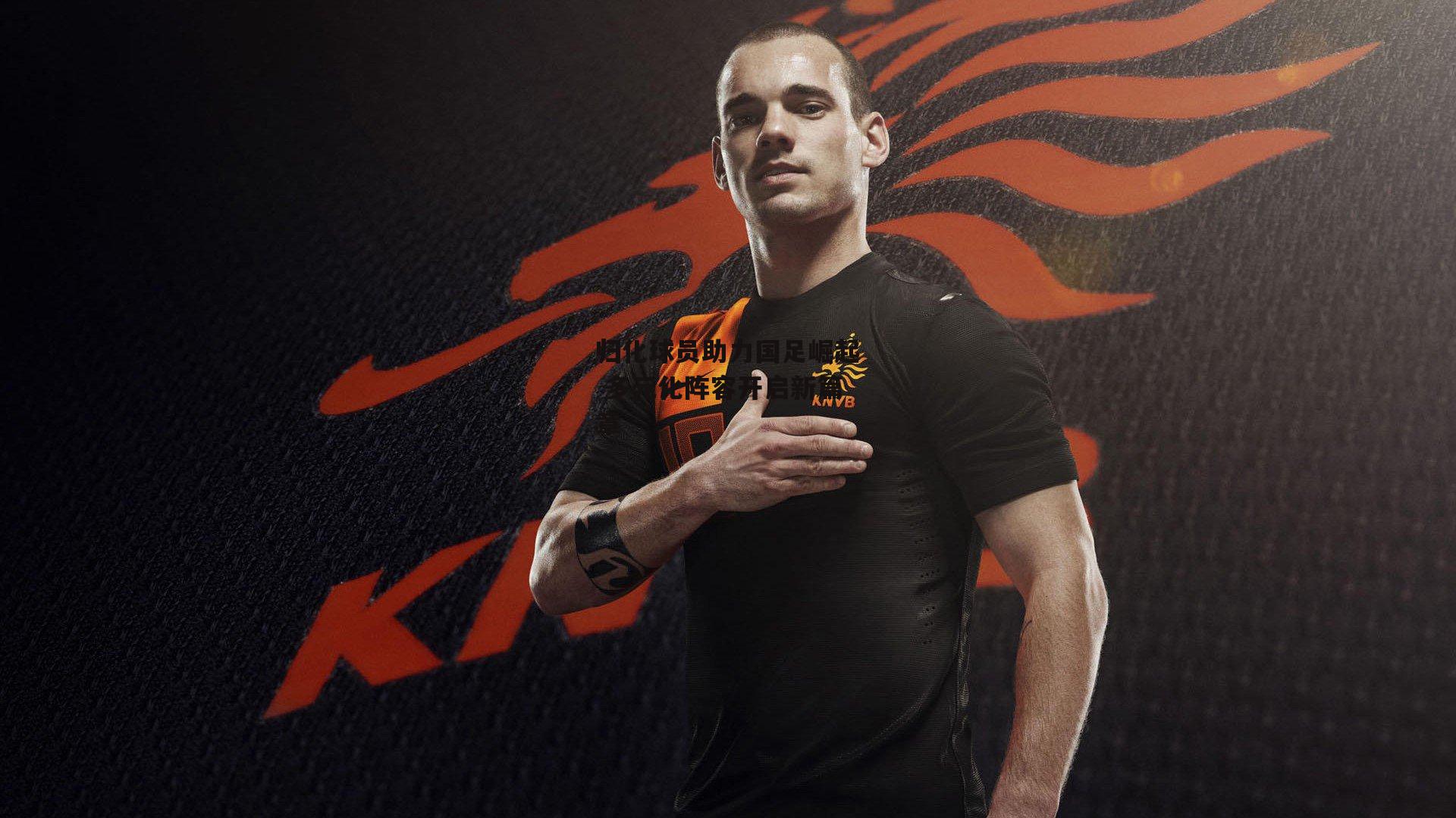 归化球员助力国足崛起 多元化阵容开启新篇章