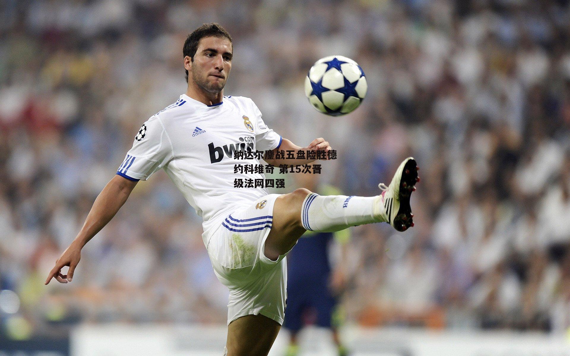 纳达尔鏖战五盘险胜德约科维奇 第15次晋级法网四强