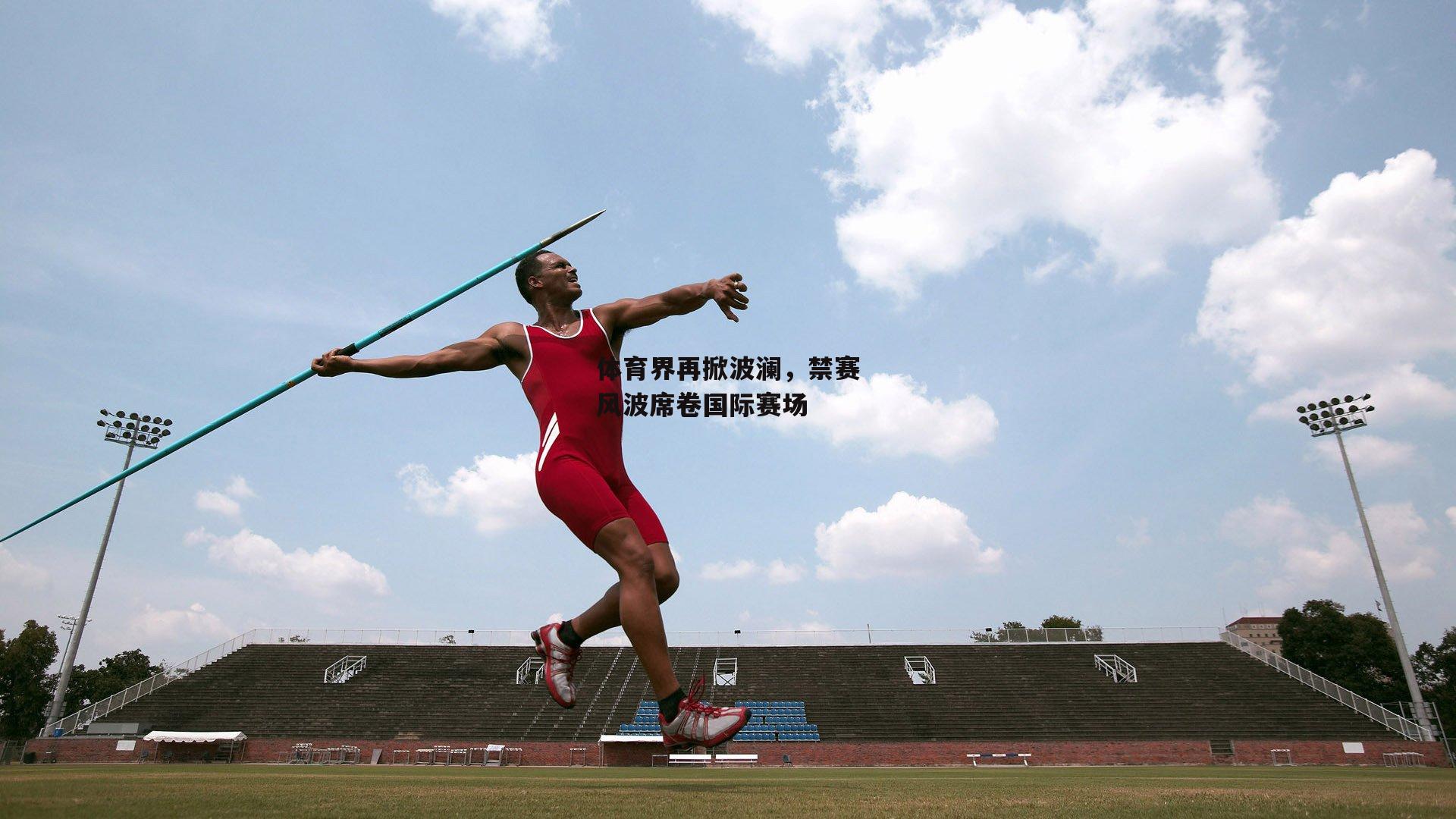 体育界再掀波澜，禁赛风波席卷国际赛场
